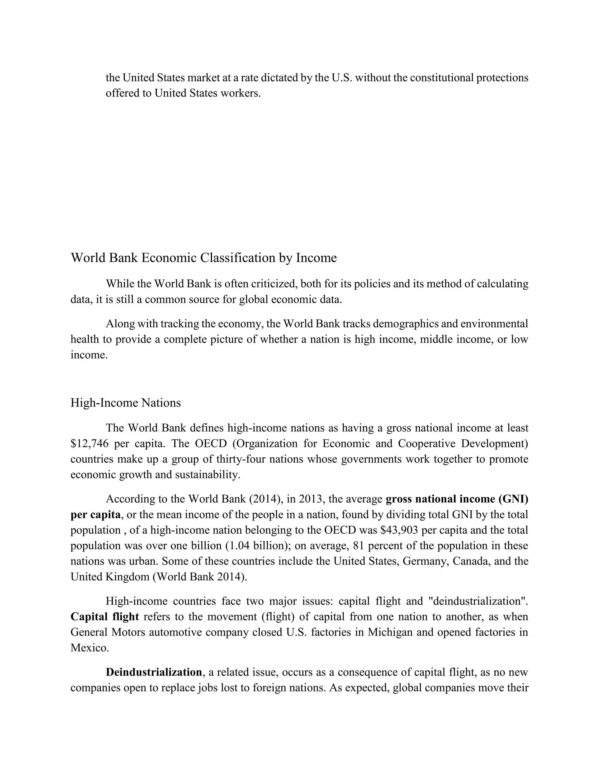 the United States market at a rate dictated by the U.S. without the constitutional protections
offered to United States workers.
World Bank Economic Classification by Income
While the World Bank is often criticized, both for its policies and its method of calculating
data, it is still a common source for global economic data.
Along with tracking the economy, the World Bank tracks demographics and environmental
health to provide a complete picture of whether a nation is high income, middle income, or low
income.
High-Income Nations
The World Bank defines high-income nations as having a gross national income at least
$12,746 per capita. The OECD (Organization for Economic and Cooperative Development)
countries make up a group of thirty-four nations whose governments work together to promote
economic growth and sustainability.
According to the World Bank (2014), in 2013, the average gross national income (GNI)
per capita, or the mean income of the people in a nation, found by dividing total GNI by the total
population , of a high-income nation belonging to the OECD was $43,903 per capita and the total
population was over one billion (1.04 billion); on average, 81 percent of the population in these
nations was urban. Some of these countries include the United States, Germany, Canada, and the
United Kingdom (World Bank 2014).
High-income countries face two major issues: capital flight and "deindustrialization".
Capital flight refers to the movement (flight) of capital from one nation to another, as when
General Motors automotive company closed U.S. factories in Michigan and opened factories in
Mexico.
Deindustrialization, a related issue, occurs as a consequence of capital flight, as no new
companies open to replace jobs lost to foreign nations. As expected, global companies move their
 