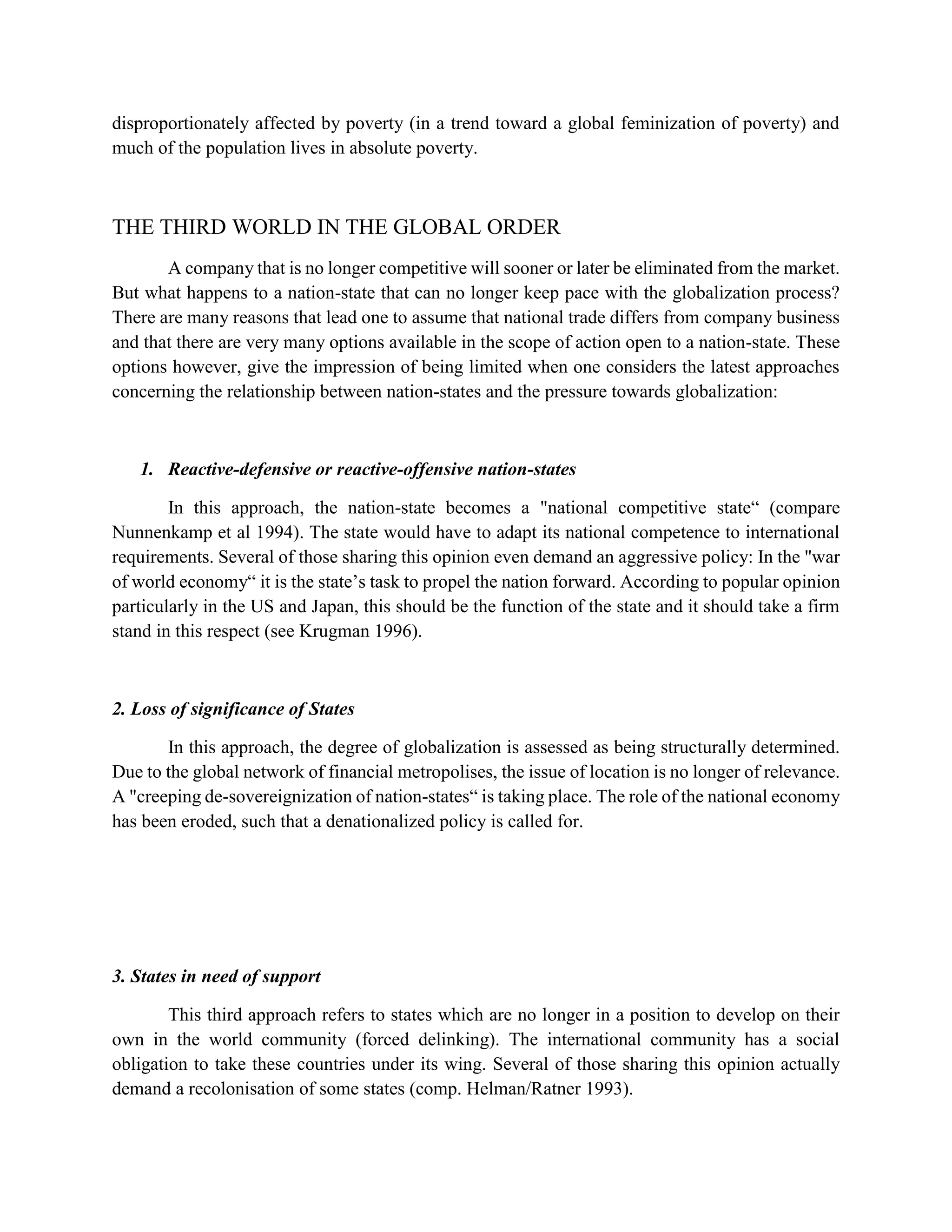 disproportionately affected by poverty (in a trend toward a global feminization of poverty) and
much of the population lives in absolute poverty.
THE THIRD WORLD IN THE GLOBAL ORDER
A company that is no longer competitive will sooner or later be eliminated from the market.
But what happens to a nation-state that can no longer keep pace with the globalization process?
There are many reasons that lead one to assume that national trade differs from company business
and that there are very many options available in the scope of action open to a nation-state. These
options however, give the impression of being limited when one considers the latest approaches
concerning the relationship between nation-states and the pressure towards globalization:
1. Reactive-defensive or reactive-offensive nation-states
In this approach, the nation-state becomes a "national competitive state“ (compare
Nunnenkamp et al 1994). The state would have to adapt its national competence to international
requirements. Several of those sharing this opinion even demand an aggressive policy: In the "war
of world economy“ it is the state’s task to propel the nation forward. According to popular opinion
particularly in the US and Japan, this should be the function of the state and it should take a firm
stand in this respect (see Krugman 1996).
2. Loss of significance of States
In this approach, the degree of globalization is assessed as being structurally determined.
Due to the global network of financial metropolises, the issue of location is no longer of relevance.
A "creeping de-sovereignization of nation-states“ is taking place. The role of the national economy
has been eroded, such that a denationalized policy is called for.
3. States in need of support
This third approach refers to states which are no longer in a position to develop on their
own in the world community (forced delinking). The international community has a social
obligation to take these countries under its wing. Several of those sharing this opinion actually
demand a recolonisation of some states (comp. Helman/Ratner 1993).
 