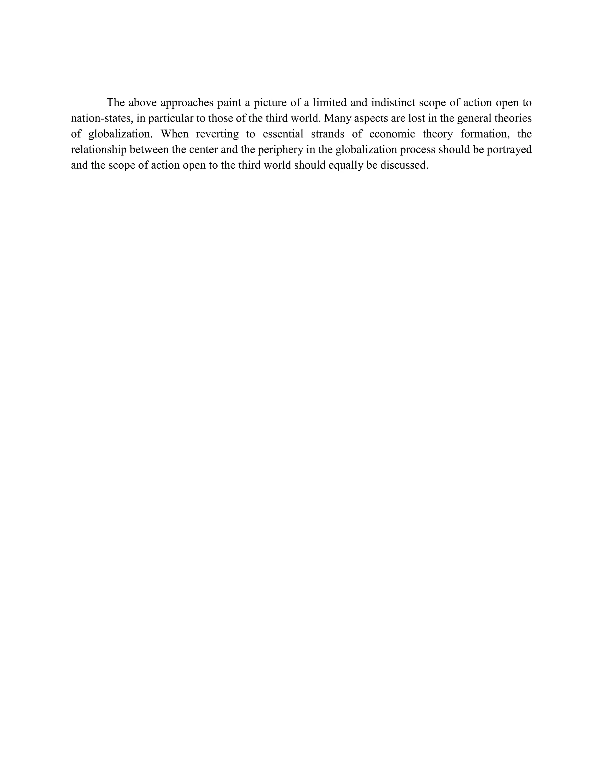 The above approaches paint a picture of a limited and indistinct scope of action open to
nation-states, in particular to those of the third world. Many aspects are lost in the general theories
of globalization. When reverting to essential strands of economic theory formation, the
relationship between the center and the periphery in the globalization process should be portrayed
and the scope of action open to the third world should equally be discussed.
 