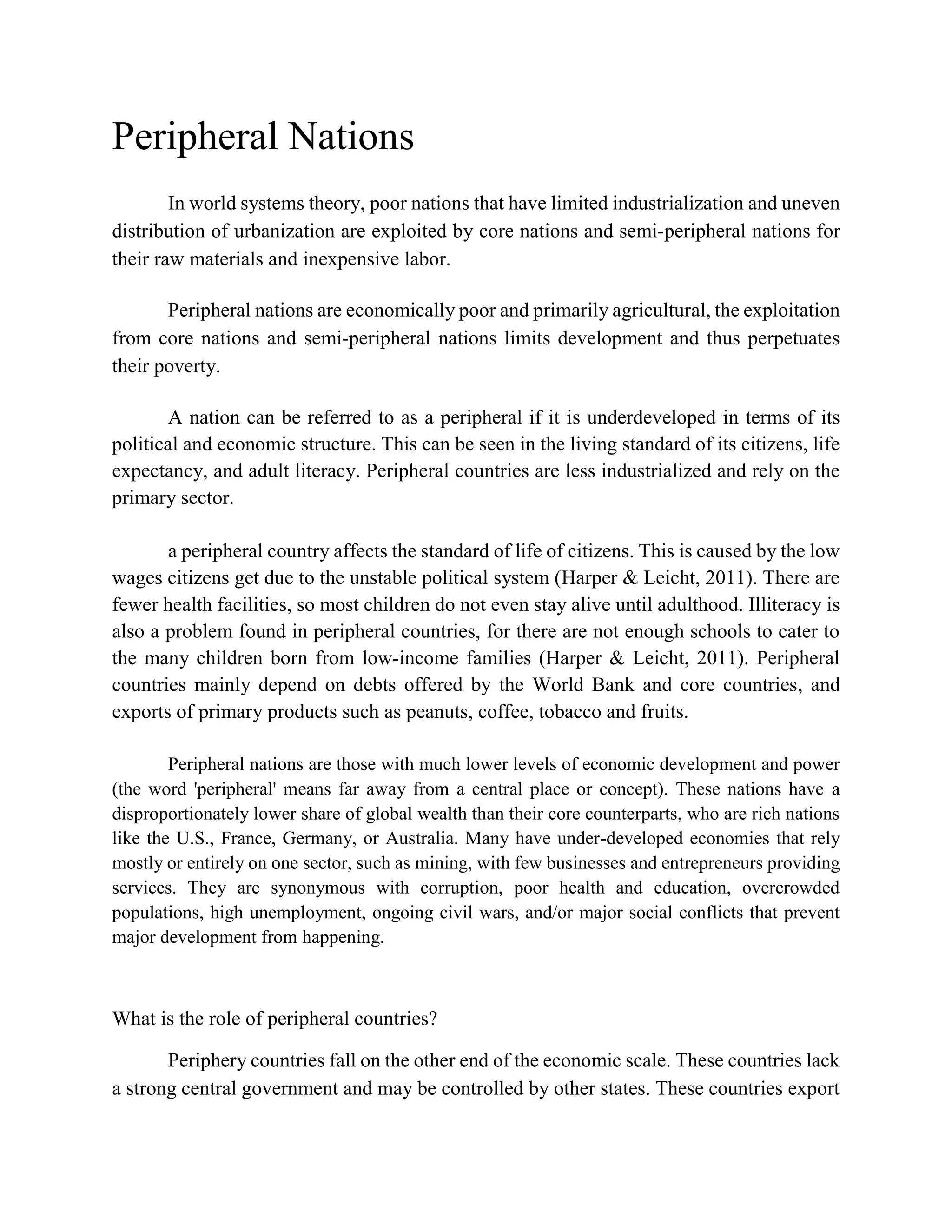 Peripheral Nations
In world systems theory, poor nations that have limited industrialization and uneven
distribution of urbanization are exploited by core nations and semi-peripheral nations for
their raw materials and inexpensive labor.
Peripheral nations are economically poor and primarily agricultural, the exploitation
from core nations and semi-peripheral nations limits development and thus perpetuates
their poverty.
A nation can be referred to as a peripheral if it is underdeveloped in terms of its
political and economic structure. This can be seen in the living standard of its citizens, life
expectancy, and adult literacy. Peripheral countries are less industrialized and rely on the
primary sector.
a peripheral country affects the standard of life of citizens. This is caused by the low
wages citizens get due to the unstable political system (Harper & Leicht, 2011). There are
fewer health facilities, so most children do not even stay alive until adulthood. Illiteracy is
also a problem found in peripheral countries, for there are not enough schools to cater to
the many children born from low-income families (Harper & Leicht, 2011). Peripheral
countries mainly depend on debts offered by the World Bank and core countries, and
exports of primary products such as peanuts, coffee, tobacco and fruits.
Peripheral nations are those with much lower levels of economic development and power
(the word 'peripheral' means far away from a central place or concept). These nations have a
disproportionately lower share of global wealth than their core counterparts, who are rich nations
like the U.S., France, Germany, or Australia. Many have under-developed economies that rely
mostly or entirely on one sector, such as mining, with few businesses and entrepreneurs providing
services. They are synonymous with corruption, poor health and education, overcrowded
populations, high unemployment, ongoing civil wars, and/or major social conflicts that prevent
major development from happening.
What is the role of peripheral countries?
Periphery countries fall on the other end of the economic scale. These countries lack
a strong central government and may be controlled by other states. These countries export
 