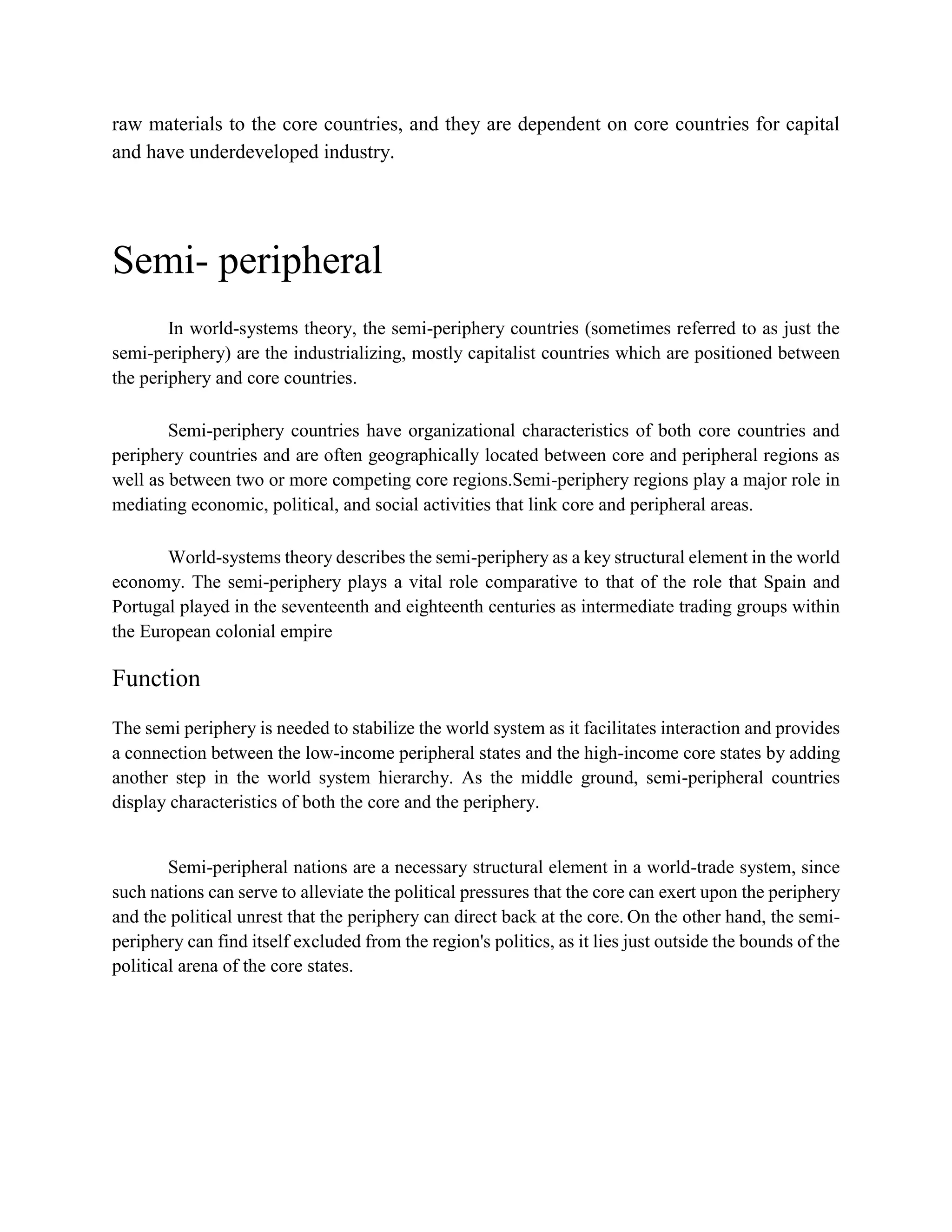 raw materials to the core countries, and they are dependent on core countries for capital
and have underdeveloped industry.
Semi- peripheral
In world-systems theory, the semi-periphery countries (sometimes referred to as just the
semi-periphery) are the industrializing, mostly capitalist countries which are positioned between
the periphery and core countries.
Semi-periphery countries have organizational characteristics of both core countries and
periphery countries and are often geographically located between core and peripheral regions as
well as between two or more competing core regions.Semi-periphery regions play a major role in
mediating economic, political, and social activities that link core and peripheral areas.
World-systems theory describes the semi-periphery as a key structural element in the world
economy. The semi-periphery plays a vital role comparative to that of the role that Spain and
Portugal played in the seventeenth and eighteenth centuries as intermediate trading groups within
the European colonial empire
Function
The semi periphery is needed to stabilize the world system as it facilitates interaction and provides
a connection between the low-income peripheral states and the high-income core states by adding
another step in the world system hierarchy. As the middle ground, semi-peripheral countries
display characteristics of both the core and the periphery.
Semi-peripheral nations are a necessary structural element in a world-trade system, since
such nations can serve to alleviate the political pressures that the core can exert upon the periphery
and the political unrest that the periphery can direct back at the core. On the other hand, the semi-
periphery can find itself excluded from the region's politics, as it lies just outside the bounds of the
political arena of the core states.
 