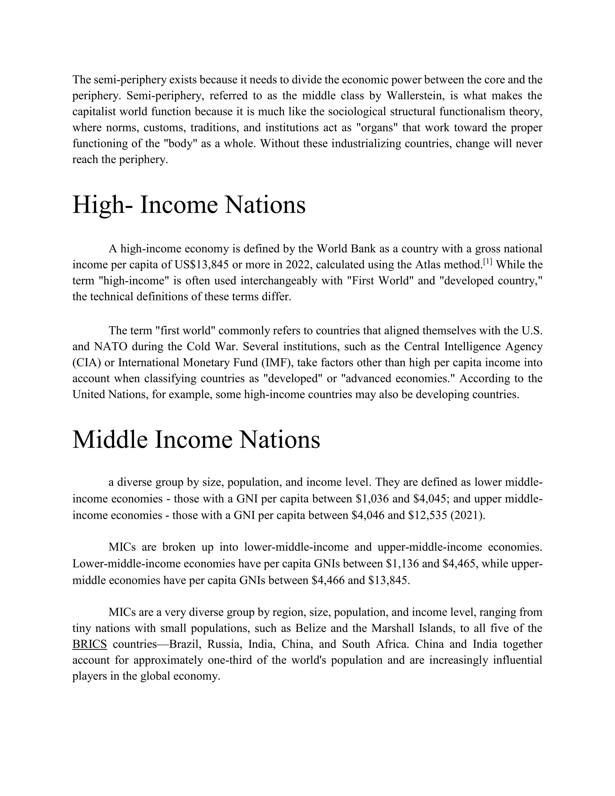 The semi-periphery exists because it needs to divide the economic power between the core and the
periphery. Semi-periphery, referred to as the middle class by Wallerstein, is what makes the
capitalist world function because it is much like the sociological structural functionalism theory,
where norms, customs, traditions, and institutions act as "organs" that work toward the proper
functioning of the "body" as a whole. Without these industrializing countries, change will never
reach the periphery.
High- Income Nations
A high-income economy is defined by the World Bank as a country with a gross national
income per capita of US$13,845 or more in 2022, calculated using the Atlas method.[1]
While the
term "high-income" is often used interchangeably with "First World" and "developed country,"
the technical definitions of these terms differ.
The term "first world" commonly refers to countries that aligned themselves with the U.S.
and NATO during the Cold War. Several institutions, such as the Central Intelligence Agency
(CIA) or International Monetary Fund (IMF), take factors other than high per capita income into
account when classifying countries as "developed" or "advanced economies." According to the
United Nations, for example, some high-income countries may also be developing countries.
Middle Income Nations
a diverse group by size, population, and income level. They are defined as lower middle-
income economies - those with a GNI per capita between $1,036 and $4,045; and upper middle-
income economies - those with a GNI per capita between $4,046 and $12,535 (2021).
MICs are broken up into lower-middle-income and upper-middle-income economies.
Lower-middle-income economies have per capita GNIs between $1,136 and $4,465, while upper-
middle economies have per capita GNIs between $4,466 and $13,845.
MICs are a very diverse group by region, size, population, and income level, ranging from
tiny nations with small populations, such as Belize and the Marshall Islands, to all five of the
BRICS countries—Brazil, Russia, India, China, and South Africa. China and India together
account for approximately one-third of the world's population and are increasingly influential
players in the global economy.
 