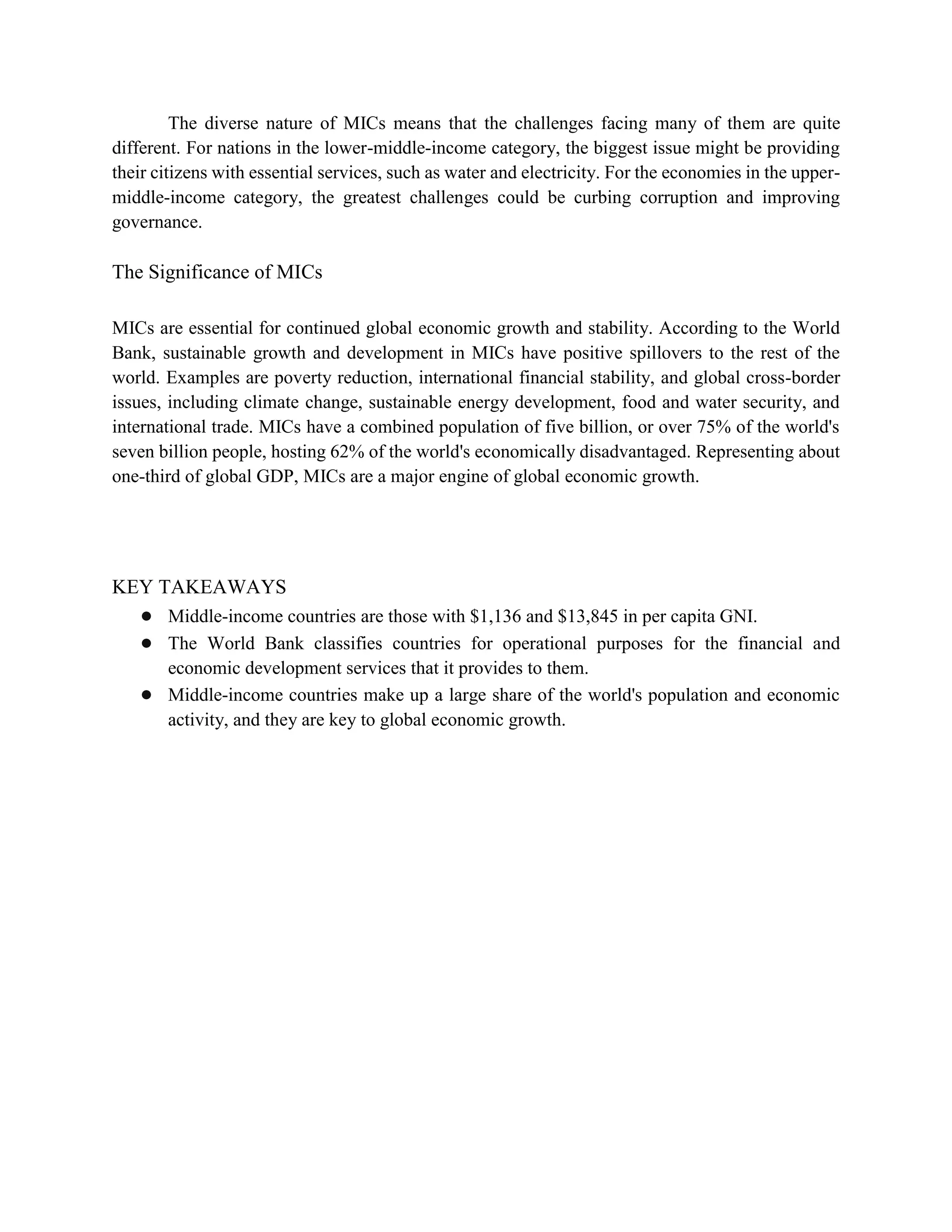 The diverse nature of MICs means that the challenges facing many of them are quite
different. For nations in the lower-middle-income category, the biggest issue might be providing
their citizens with essential services, such as water and electricity. For the economies in the upper-
middle-income category, the greatest challenges could be curbing corruption and improving
governance.
The Significance of MICs
MICs are essential for continued global economic growth and stability. According to the World
Bank, sustainable growth and development in MICs have positive spillovers to the rest of the
world. Examples are poverty reduction, international financial stability, and global cross-border
issues, including climate change, sustainable energy development, food and water security, and
international trade. MICs have a combined population of five billion, or over 75% of the world's
seven billion people, hosting 62% of the world's economically disadvantaged. Representing about
one-third of global GDP, MICs are a major engine of global economic growth.
KEY TAKEAWAYS
● Middle-income countries are those with $1,136 and $13,845 in per capita GNI.
● The World Bank classifies countries for operational purposes for the financial and
economic development services that it provides to them.
● Middle-income countries make up a large share of the world's population and economic
activity, and they are key to global economic growth.
 