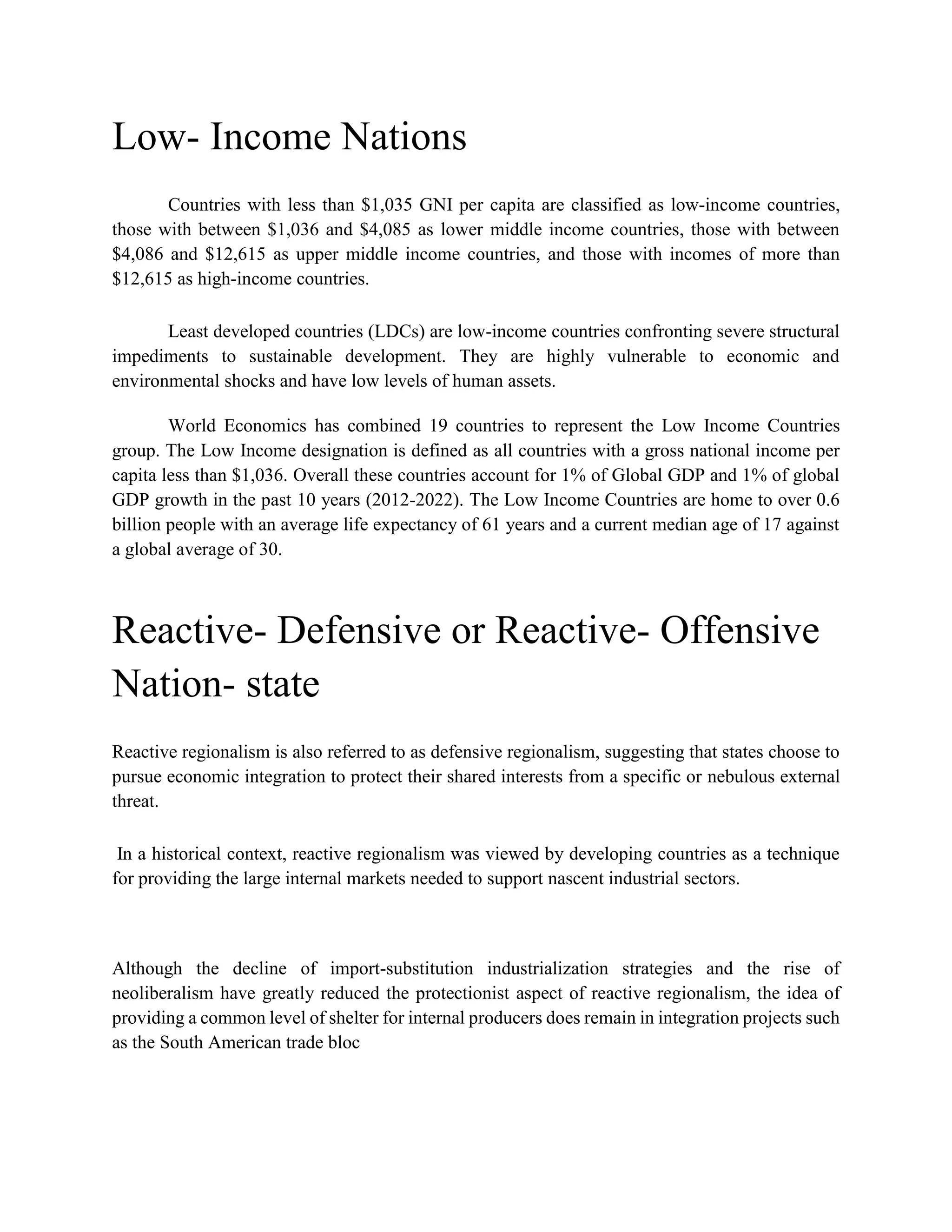 Low- Income Nations
Countries with less than $1,035 GNI per capita are classified as low-income countries,
those with between $1,036 and $4,085 as lower middle income countries, those with between
$4,086 and $12,615 as upper middle income countries, and those with incomes of more than
$12,615 as high-income countries.
Least developed countries (LDCs) are low-income countries confronting severe structural
impediments to sustainable development. They are highly vulnerable to economic and
environmental shocks and have low levels of human assets.
World Economics has combined 19 countries to represent the Low Income Countries
group. The Low Income designation is defined as all countries with a gross national income per
capita less than $1,036. Overall these countries account for 1% of Global GDP and 1% of global
GDP growth in the past 10 years (2012-2022). The Low Income Countries are home to over 0.6
billion people with an average life expectancy of 61 years and a current median age of 17 against
a global average of 30.
Reactive- Defensive or Reactive- Offensive
Nation- state
Reactive regionalism is also referred to as defensive regionalism, suggesting that states choose to
pursue economic integration to protect their shared interests from a specific or nebulous external
threat.
In a historical context, reactive regionalism was viewed by developing countries as a technique
for providing the large internal markets needed to support nascent industrial sectors.
Although the decline of import-substitution industrialization strategies and the rise of
neoliberalism have greatly reduced the protectionist aspect of reactive regionalism, the idea of
providing a common level of shelter for internal producers does remain in integration projects such
as the South American trade bloc
 