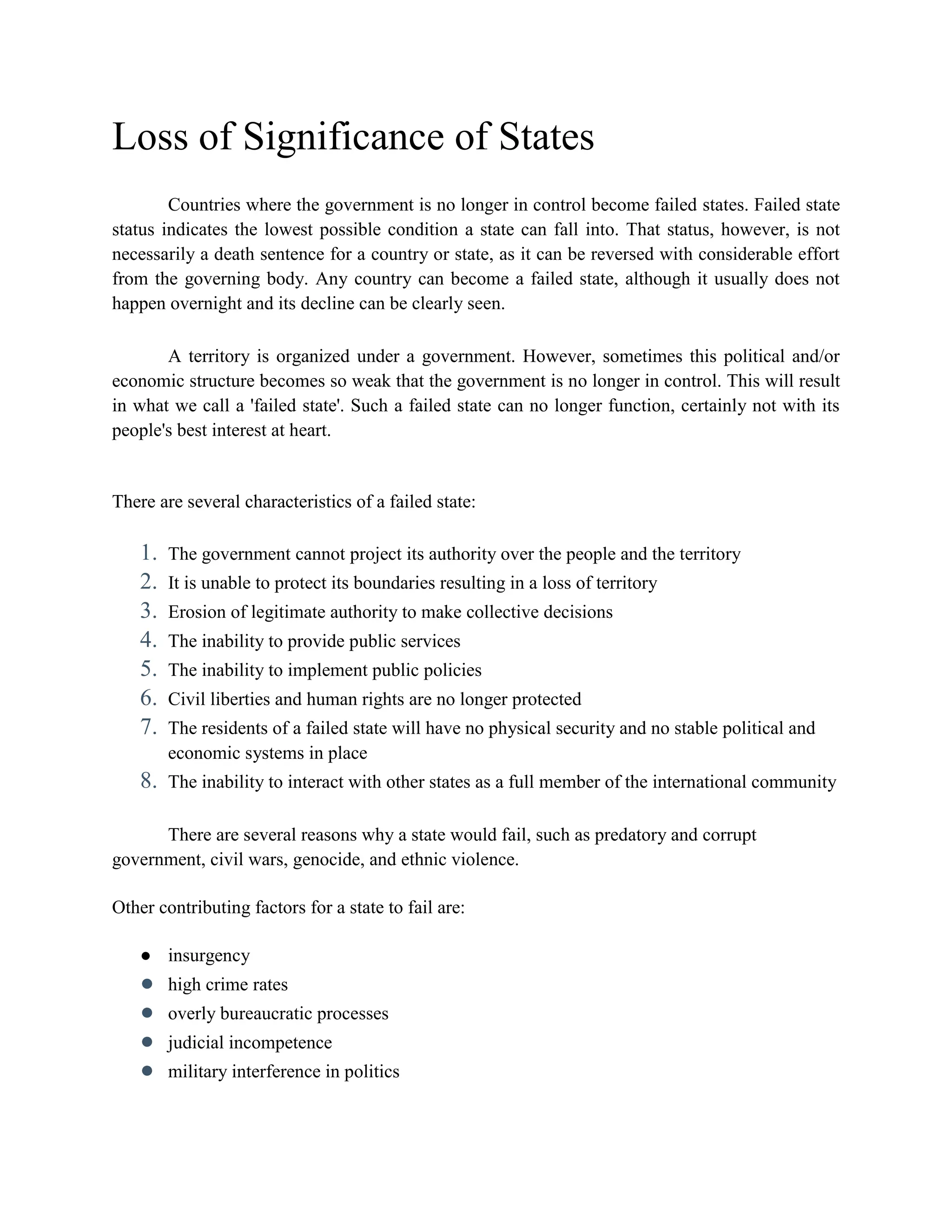 Loss of Significance of States
Countries where the government is no longer in control become failed states. Failed state
status indicates the lowest possible condition a state can fall into. That status, however, is not
necessarily a death sentence for a country or state, as it can be reversed with considerable effort
from the governing body. Any country can become a failed state, although it usually does not
happen overnight and its decline can be clearly seen.
A territory is organized under a government. However, sometimes this political and/or
economic structure becomes so weak that the government is no longer in control. This will result
in what we call a 'failed state'. Such a failed state can no longer function, certainly not with its
people's best interest at heart.
There are several characteristics of a failed state:
1. The government cannot project its authority over the people and the territory
2. It is unable to protect its boundaries resulting in a loss of territory
3. Erosion of legitimate authority to make collective decisions
4. The inability to provide public services
5. The inability to implement public policies
6. Civil liberties and human rights are no longer protected
7. The residents of a failed state will have no physical security and no stable political and
economic systems in place
8. The inability to interact with other states as a full member of the international community
There are several reasons why a state would fail, such as predatory and corrupt
government, civil wars, genocide, and ethnic violence.
Other contributing factors for a state to fail are:
● insurgency
● high crime rates
● overly bureaucratic processes
● judicial incompetence
● military interference in politics
 