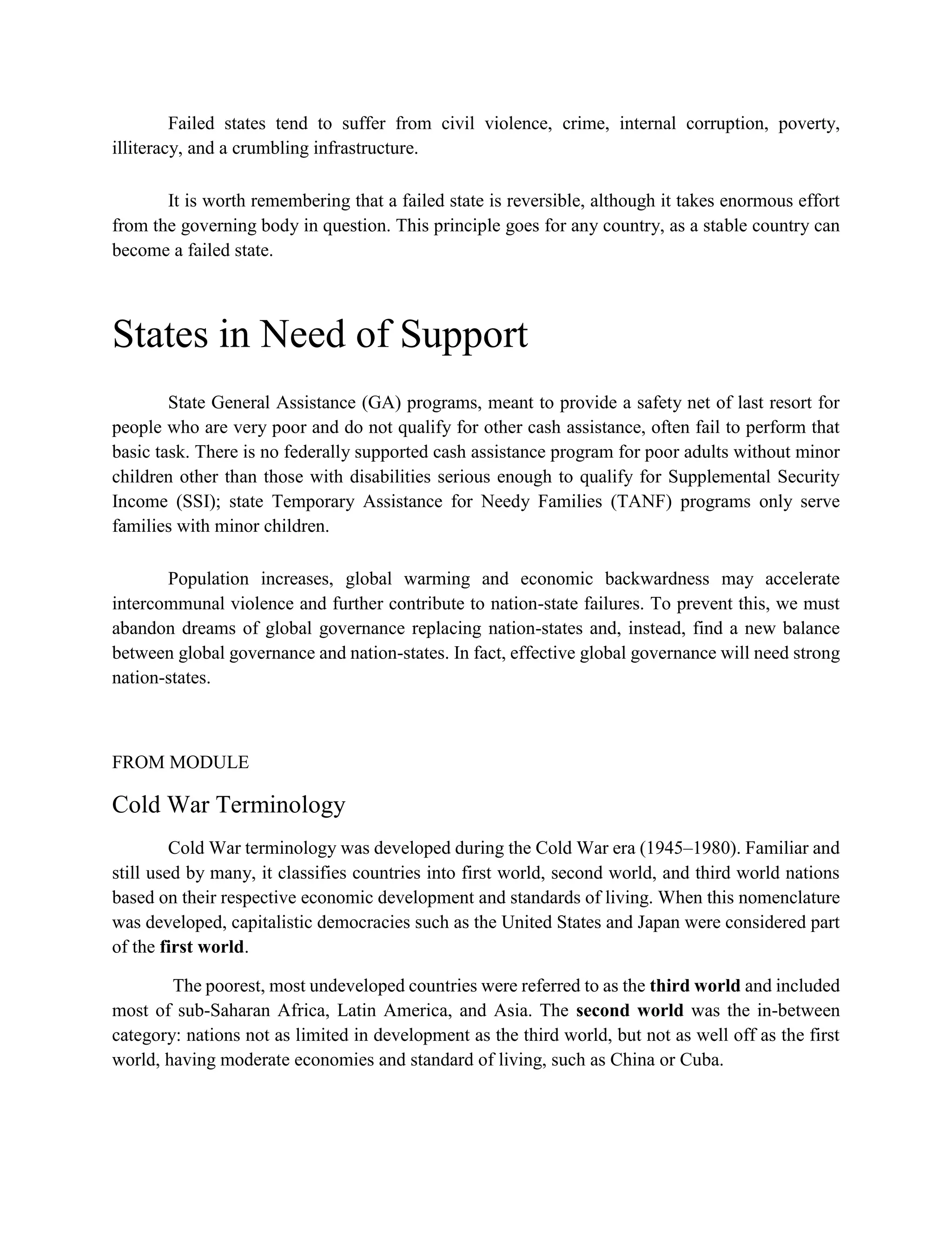 Failed states tend to suffer from civil violence, crime, internal corruption, poverty,
illiteracy, and a crumbling infrastructure.
It is worth remembering that a failed state is reversible, although it takes enormous effort
from the governing body in question. This principle goes for any country, as a stable country can
become a failed state.
States in Need of Support
State General Assistance (GA) programs, meant to provide a safety net of last resort for
people who are very poor and do not qualify for other cash assistance, often fail to perform that
basic task. There is no federally supported cash assistance program for poor adults without minor
children other than those with disabilities serious enough to qualify for Supplemental Security
Income (SSI); state Temporary Assistance for Needy Families (TANF) programs only serve
families with minor children.
Population increases, global warming and economic backwardness may accelerate
intercommunal violence and further contribute to nation-state failures. To prevent this, we must
abandon dreams of global governance replacing nation-states and, instead, find a new balance
between global governance and nation-states. In fact, effective global governance will need strong
nation-states.
FROM MODULE
Cold War Terminology
Cold War terminology was developed during the Cold War era (1945–1980). Familiar and
still used by many, it classifies countries into first world, second world, and third world nations
based on their respective economic development and standards of living. When this nomenclature
was developed, capitalistic democracies such as the United States and Japan were considered part
of the first world.
The poorest, most undeveloped countries were referred to as the third world and included
most of sub-Saharan Africa, Latin America, and Asia. The second world was the in-between
category: nations not as limited in development as the third world, but not as well off as the first
world, having moderate economies and standard of living, such as China or Cuba.
 