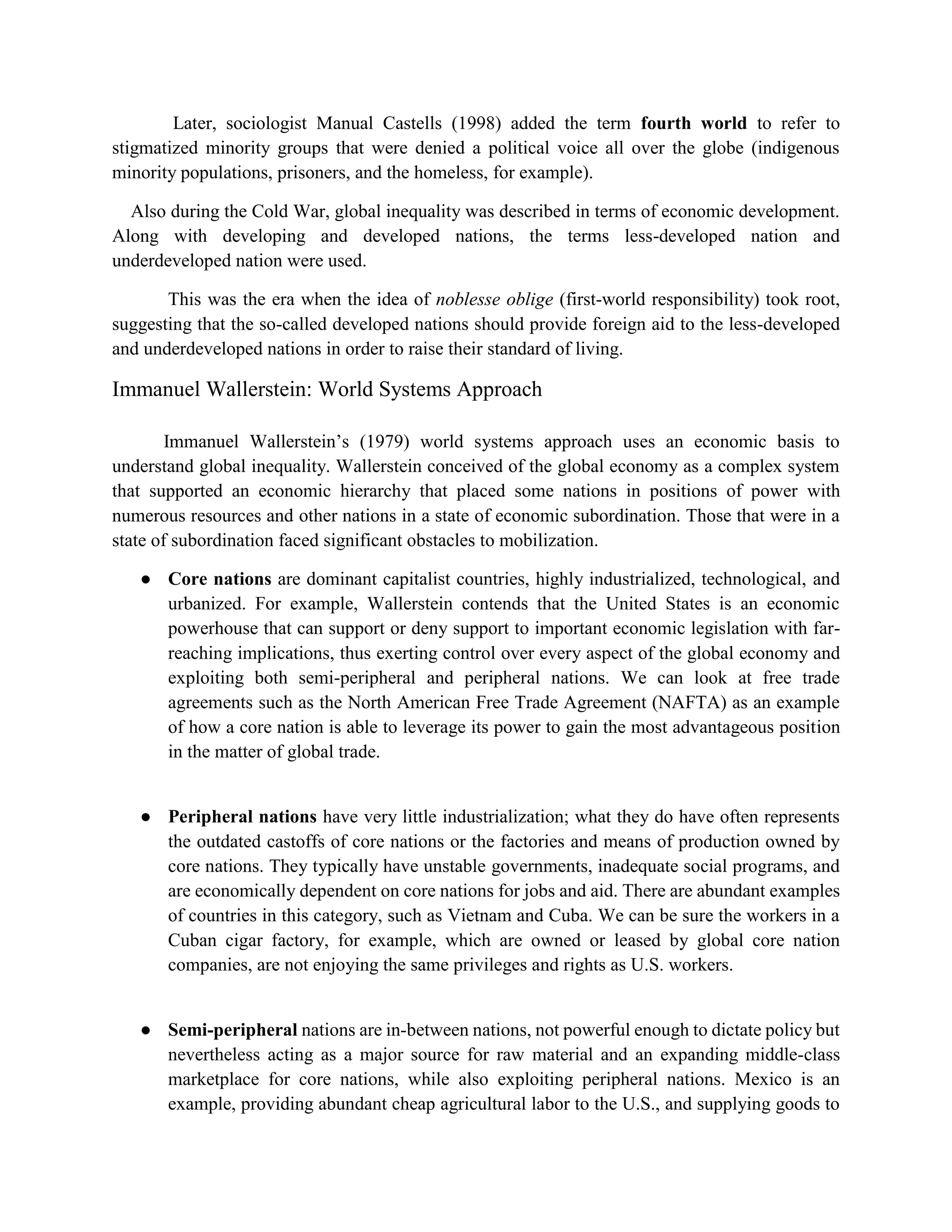 Later, sociologist Manual Castells (1998) added the term fourth world to refer to
stigmatized minority groups that were denied a political voice all over the globe (indigenous
minority populations, prisoners, and the homeless, for example).
Also during the Cold War, global inequality was described in terms of economic development.
Along with developing and developed nations, the terms less-developed nation and
underdeveloped nation were used.
This was the era when the idea of noblesse oblige (first-world responsibility) took root,
suggesting that the so-called developed nations should provide foreign aid to the less-developed
and underdeveloped nations in order to raise their standard of living.
Immanuel Wallerstein: World Systems Approach
Immanuel Wallerstein’s (1979) world systems approach uses an economic basis to
understand global inequality. Wallerstein conceived of the global economy as a complex system
that supported an economic hierarchy that placed some nations in positions of power with
numerous resources and other nations in a state of economic subordination. Those that were in a
state of subordination faced significant obstacles to mobilization.
● Core nations are dominant capitalist countries, highly industrialized, technological, and
urbanized. For example, Wallerstein contends that the United States is an economic
powerhouse that can support or deny support to important economic legislation with far-
reaching implications, thus exerting control over every aspect of the global economy and
exploiting both semi-peripheral and peripheral nations. We can look at free trade
agreements such as the North American Free Trade Agreement (NAFTA) as an example
of how a core nation is able to leverage its power to gain the most advantageous position
in the matter of global trade.
● Peripheral nations have very little industrialization; what they do have often represents
the outdated castoffs of core nations or the factories and means of production owned by
core nations. They typically have unstable governments, inadequate social programs, and
are economically dependent on core nations for jobs and aid. There are abundant examples
of countries in this category, such as Vietnam and Cuba. We can be sure the workers in a
Cuban cigar factory, for example, which are owned or leased by global core nation
companies, are not enjoying the same privileges and rights as U.S. workers.
● Semi-peripheral nations are in-between nations, not powerful enough to dictate policy but
nevertheless acting as a major source for raw material and an expanding middle-class
marketplace for core nations, while also exploiting peripheral nations. Mexico is an
example, providing abundant cheap agricultural labor to the U.S., and supplying goods to
 