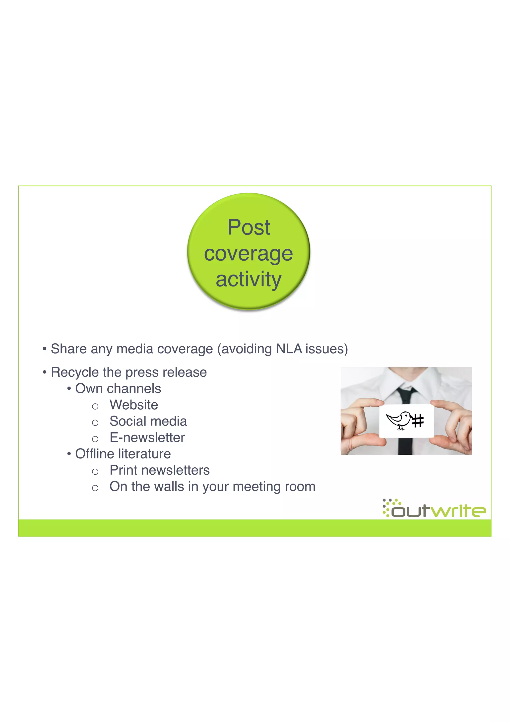 • Share any media coverage (avoiding NLA issues)!
• Recycle the press release!
• Own channels!
o  Website!
o  Social media!
o  E-newsletter!
• Ofﬂine literature!
o  Print newsletters!
o  On the walls in your meeting room!
!
!
!
!
Post!
coverage!
activity!
 