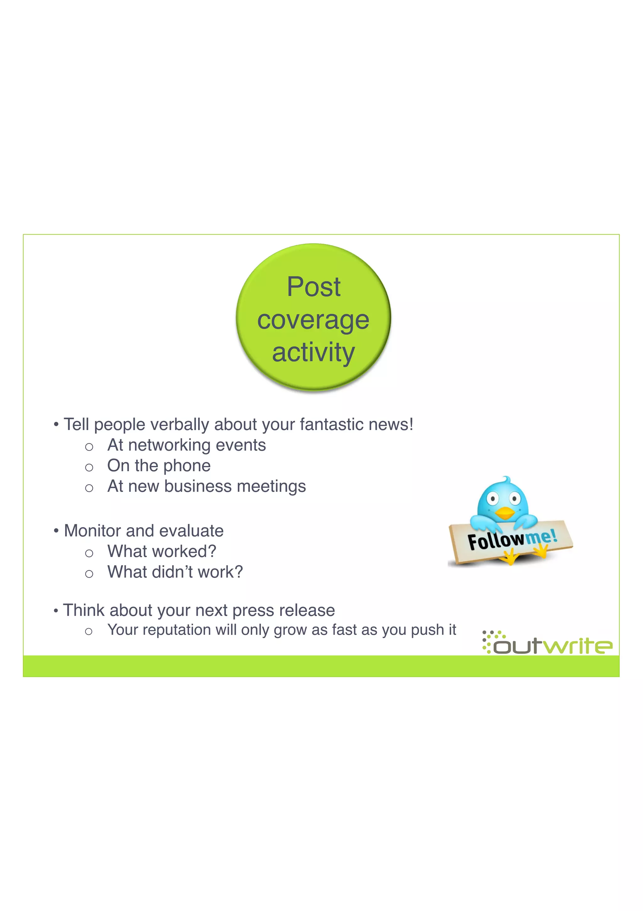 • Tell people verbally about your fantastic news! !
o  At networking events!
o  On the phone!
o  At new business meetings!
• Think about your next press release!
o  Your reputation will only grow as fast as you push it!
!
!
!
!
Post!
coverage!
activity!
• Monitor and evaluate!
o  What worked?!
o  What didn’t work?!
 