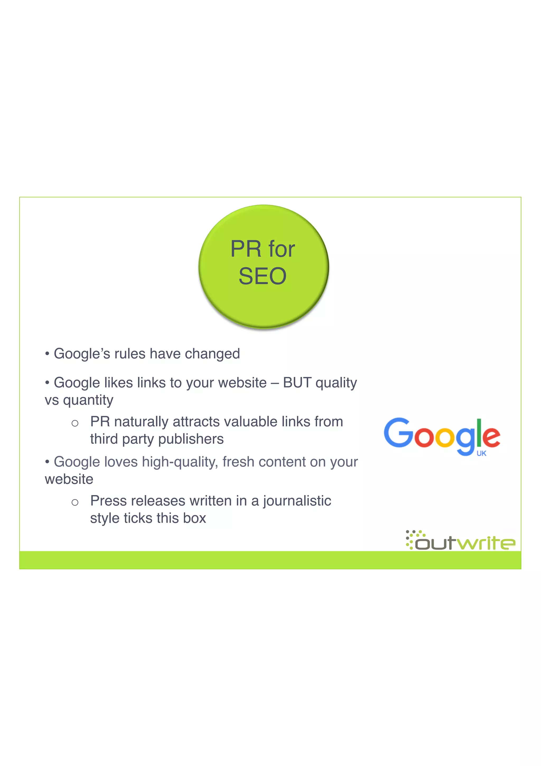 !
!
!
PR for
SEO!
• Google loves high-quality, fresh content on your
website!
o  Press releases written in a journalistic
style ticks this box!
• Google likes links to your website – BUT quality
vs quantity!
o  PR naturally attracts valuable links from
third party publishers!
• Google’s rules have changed!
 