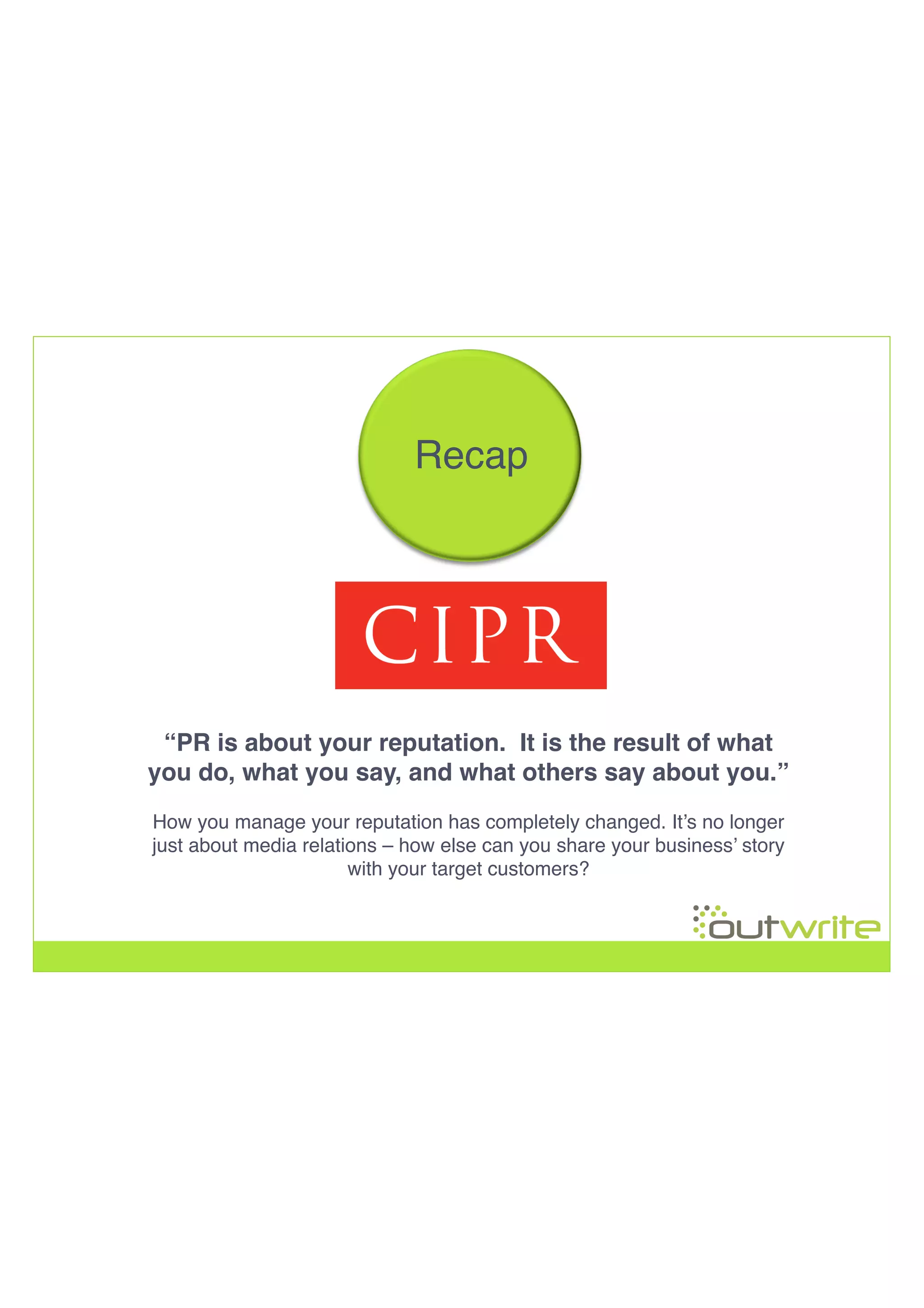 !
!
!
!
Recap!
“PR is about your reputation. It is the result of what
you do, what you say, and what others say about you.”!
!
How you manage your reputation has completely changed. It’s no longer
just about media relations – how else can you share your business’ story
with your target customers?!
 