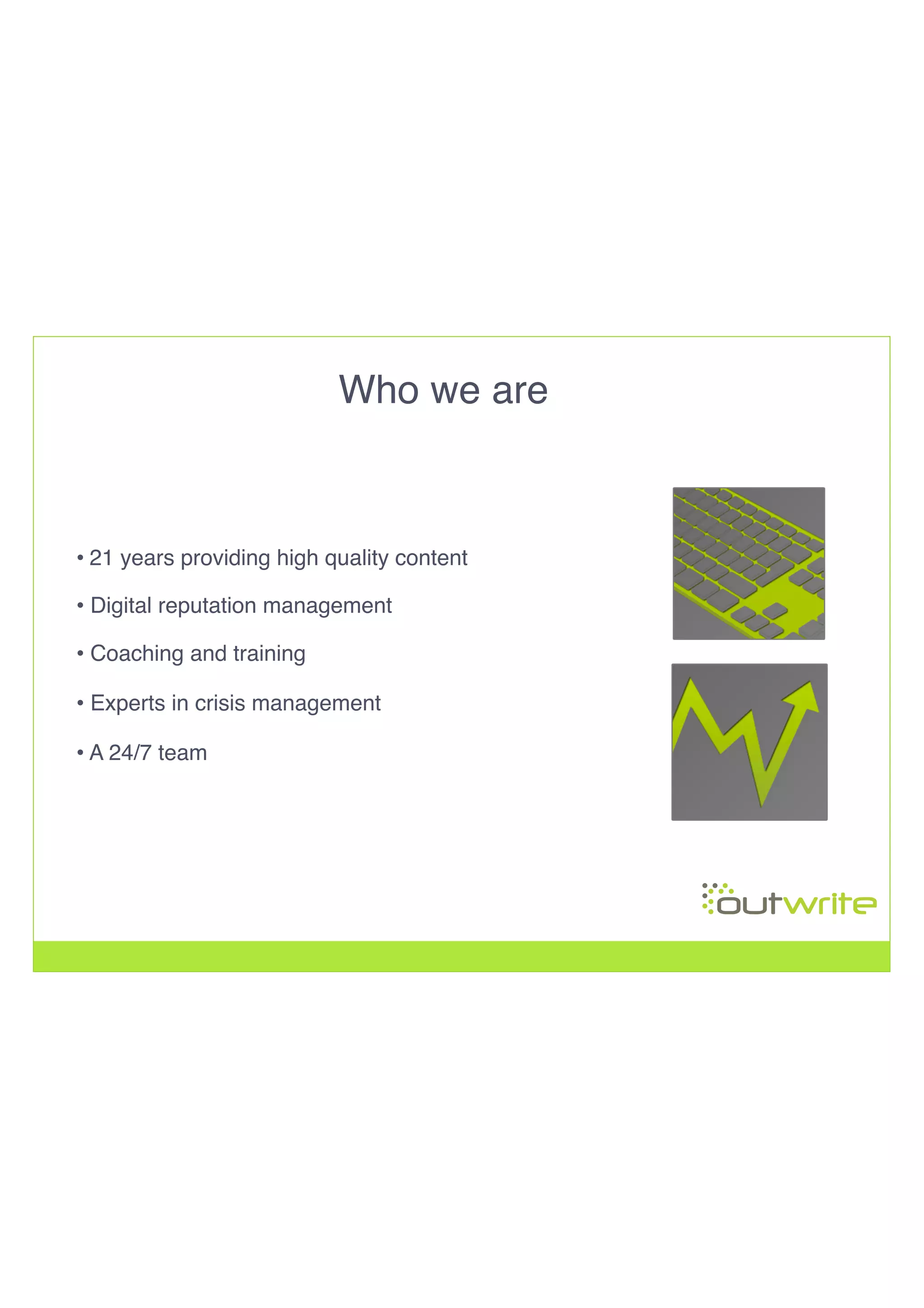 Who we are!
• 21 years providing high quality content !
• Digital reputation management!
• Coaching and training!
• Experts in crisis management
• A 24/7 team
 