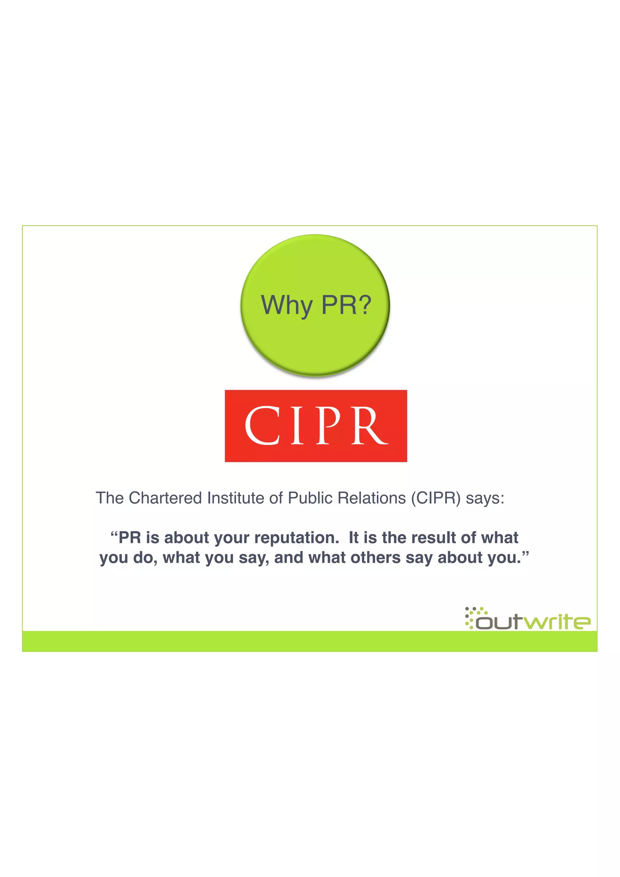 !
!
!
!
Why PR?!
The Chartered Institute of Public Relations (CIPR) says:!
“PR is about your reputation. It is the result of what
you do, what you say, and what others say about you.”!
 