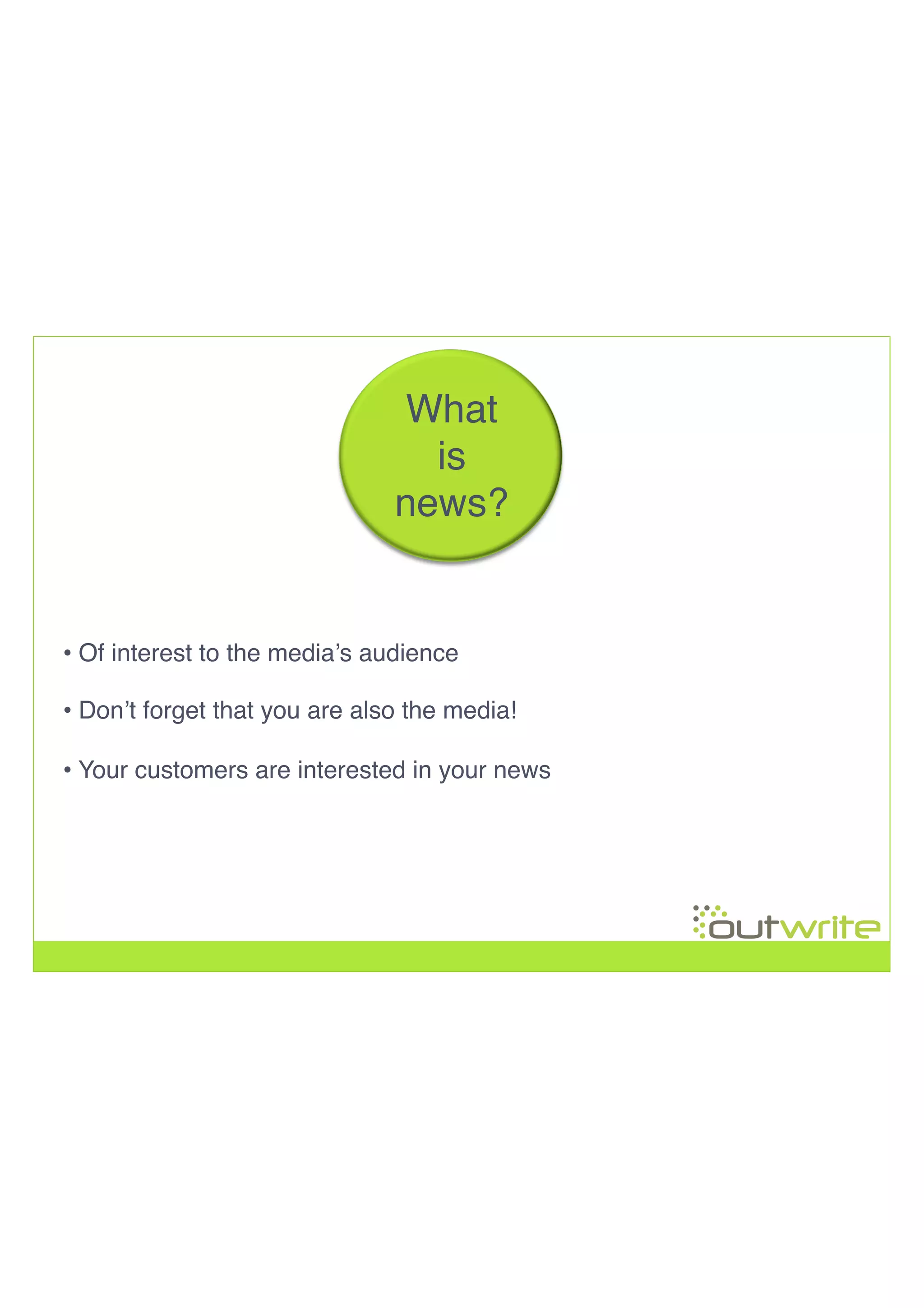 • Of interest to the media’s audience!
!
!
!
What!
is !
news?!
• Don’t forget that you are also the media!
• Your customers are interested in your news!
 