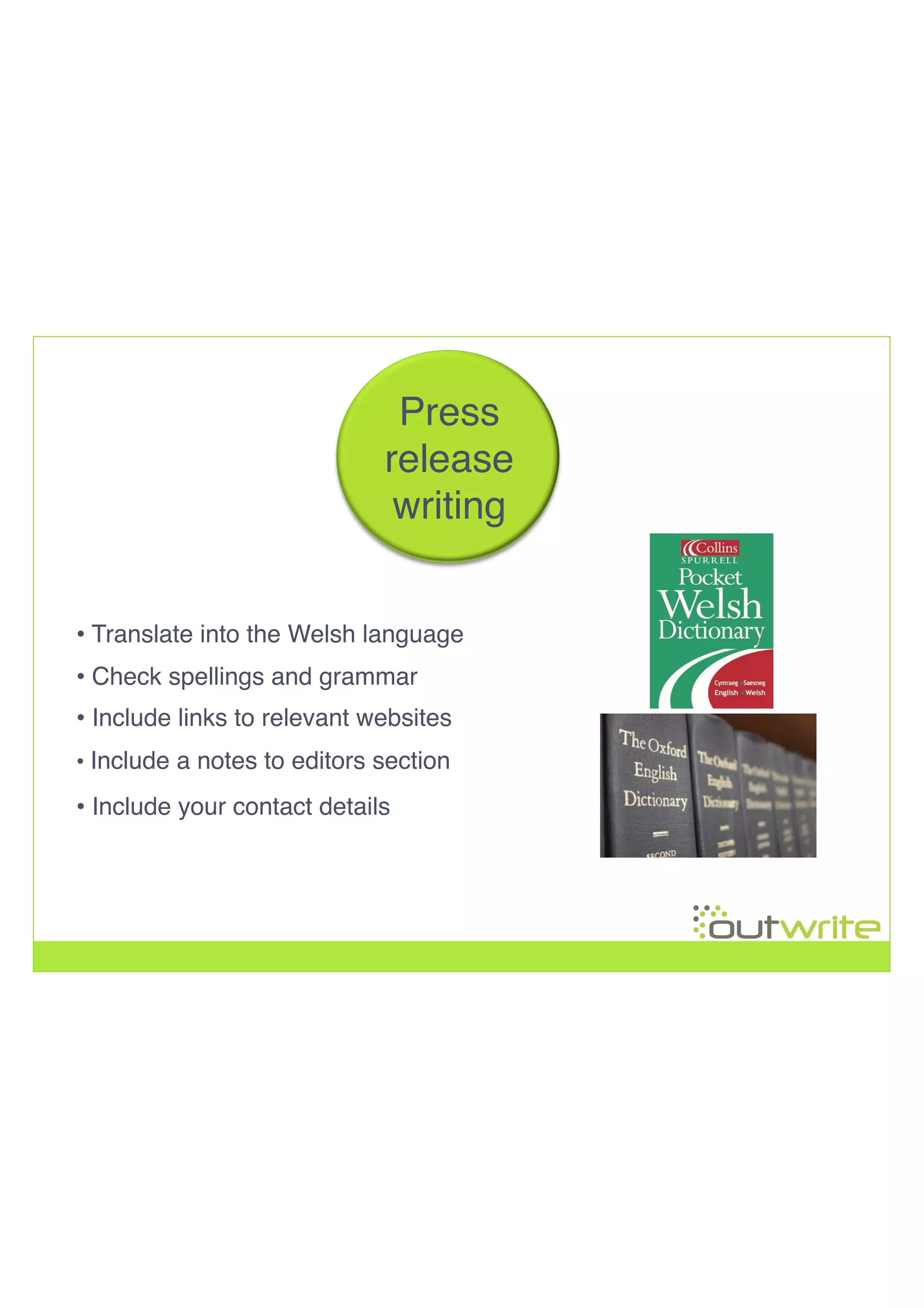 • Translate into the Welsh language!
• Check spellings and grammar!
• Include a notes to editors section!
• Include your contact details
!
!
!
!
Press!
release!
writing!
• Include links to relevant websites!
 