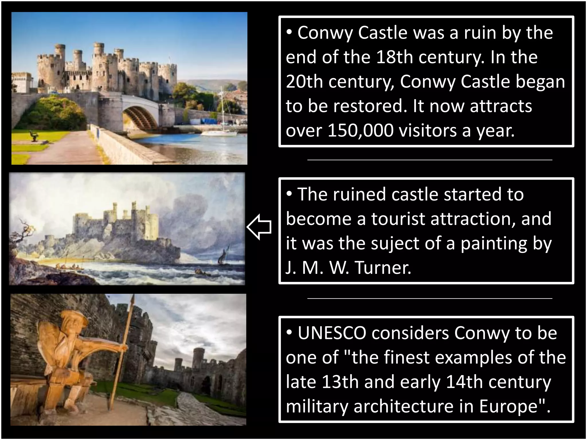 • Conwy Castle was a ruin by the
end of the 18th century. In the
20th century, Conwy Castle began
to be restored. It now attracts
over 150,000 visitors a year.
• The ruined castle started to
become a tourist attraction, and
it was the suject of a painting by
J. M. W. Turner.
• UNESCO considers Conwy to be
one of "the finest examples of the
late 13th and early 14th century
military architecture in Europe".
 
