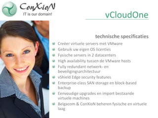 vCloudOne

                   technische specificaties
Creëer virtuele servers met VMware
Gebruik uw eigen OS licenties
Fysische servers in 2 datacenters
High availability tussen de VMware hosts
Fully redundant netwerk- en
beveiligingsarchitectuur
vShield Edge security features
Enterprise-class SAN storage en block-based
backup
Eenvoudige upgrades en import bestaande
virtuele machines
Belgacom & ConXioN beheren fysische en virtuele
laag
 