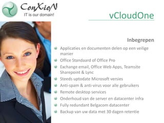vCloudOne

                                  Inbegrepen
Applicaties en documenten delen op een veilige
manier
Office Standaard of Office Pro
Exchange email, Office Web Apps, Teamsite
Sharepoint & Lync
Steeds uptodate Microsoft versies
Anti-spam & anti-virus voor alle gebruikers
Remote desktop services
Onderhoud van de server en datacenter infra
Fully redundant Belgacom datacenter
Backup van uw data met 30 dagen retentie
 