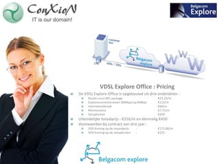 VDSL Explore Office : Pricing
De VDSL Explore Office is opgebouwd uit drie onderdelen :
     Router cisco 881 package                €23,25/m
     Exploreconnectie down 30Mbps/up 6Mbps   €125/m
     Internetoutbreak                        €60/m
     Maintenance                             €7,75/m
     Setupkosten                             €450
Uiteindelijke totaalprijs : €216/m en éénmalig €450
Voorwaarden bij contract van drie jaar :
     20% Korting op de maandprijs    :       €172,80/m
     50% Korting op de setupkosten   :       €225
 