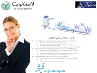 VDSL Explore Office : SLA
De VDSL Explore Office beschikt over een standaard SLA 10 x 5 :
      Interventie op weekdagen (ma-vr) tussen 8u en 18u
      Wachttijd voor dienstherstelling van een ethernettoegang <= 5 uur
      Ethernet beschikbaarheidsgraad : 99,90%
      De standaard SLA kan uitgebreid worden tot 15 x 6 (€16,73/m)of 24 x 7 (€40,28/m)
Verhogen naar Silver SLA (prijzen tot €40,28 per maand extra)
      Hiervoor dient een backup ISDN/SDSL of ADSL backuplijn voorzien te worden
      15 x 6 : Interventie ma-za van 07u tot 22u
      Wachttijd voor dienstherstelling van een ethernettoegang : max. tss. 4u en 7u
      Jaarlijkse beschikbaarheidsgraad op alle verbindingstypes : 99,95%
Verhogen naar een Gold SLA (€26,65 per maand)
      Site moet beschikken over redundante apparatuur en een Ethernettoegang
      24 x 7
      Wachttijd voor dienstherstelling max. tss.3u en 6u
 
