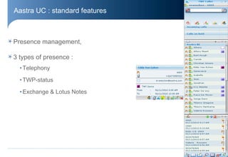 Aastra UC : standard features



Presence management,

3 types of presence :
  • Telephony

  • TWP-status

  • Exchange & Lotus Notes




                                © Aastra – 2011
 