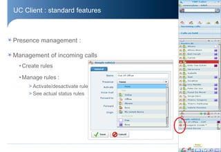 UC Client : standard features



Presence management :

Management of incoming calls
  • Create rules

  • Manage rules :
      > Activate/desactivate rule
      > See actual status rules




                                    © Aastra – 2011
 