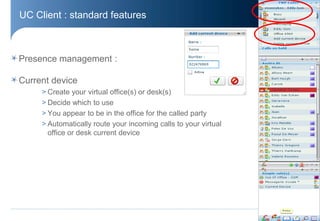UC Client : standard features



Presence management :

Current device
     > Create your virtual office(s) or desk(s)
     > Decide which to use
     > You appear to be in the office for the called party
     > Automatically route your incoming calls to your virtual
       office or desk current device




                                                                 © Aastra – 2011
 