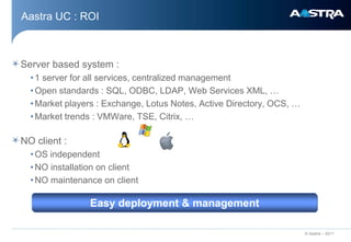 Aastra UC : ROI



Server based system :
  • 1 server for all services, centralized management
  • Open standards : SQL, ODBC, LDAP, Web Services XML, …
  • Market players : Exchange, Lotus Notes, Active Directory, OCS, …
  • Market trends : VMWare, TSE, Citrix, …
  d
NO client :
  • OS independent
  • NO installation on client
  • NO maintenance on client

                Easy deployment & management

                                                                       © Aastra – 2011
 