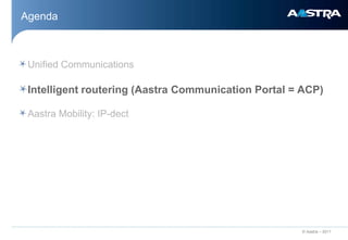 Agenda



 Unified Communications

 Intelligent routering (Aastra Communication Portal = ACP)

 Aastra Mobility: IP-dect




                                                     © Aastra – 2011
 