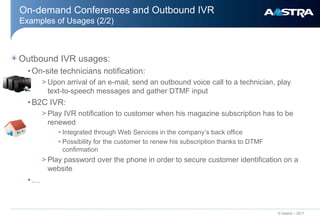 On-demand Conferences and Outbound IVR
Examples of Usages (2/2)



Outbound IVR usages:
  • On-site technicians notification:
       > Upon arrival of an e-mail, send an outbound voice call to a technician, play
         text-to-speech messages and gather DTMF input
  • B2C IVR:
       > Play IVR notification to customer when his magazine subscription has to be
         renewed
            • Integrated through Web Services in the company’s back office
            • Possibility for the customer to renew his subscription thanks to DTMF
              confirmation
       > Play password over the phone in order to secure customer identification on a
         website
  •…


                                                                                      © Aastra – 2011
 