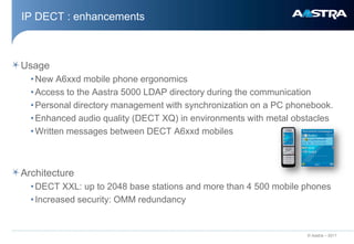 IP DECT : enhancements



Usage
  • New A6xxd mobile phone ergonomics
  • Access to the Aastra 5000 LDAP directory during the communication
  • Personal directory management with synchronization on a PC phonebook.
  • Enhanced audio quality (DECT XQ) in environments with metal obstacles
  • Written messages between DECT A6xxd mobiles



Architecture
  • DECT XXL: up to 2048 base stations and more than 4 500 mobile phones
  • Increased security: OMM redundancy


                                                                  © Aastra – 2011
 