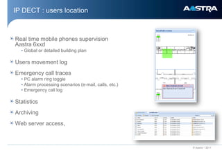 IP DECT : users location



Real time mobile phones supervision
Aastra 6xxd
  • Global or detailed building plan

Users movement log
Emergency call traces
  • PC alarm ring toggle
  • Alarm processing scenarios (e-mail, calls, etc.)
  • Emergency call log

Statistics
Archiving
Web server access,



                                                       © Aastra – 2011
 