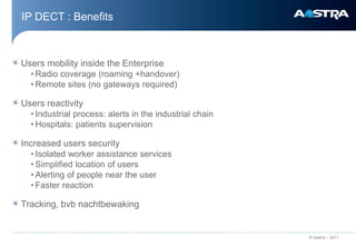 IP DECT : Benefits



Users mobility inside the Enterprise
  • Radio coverage (roaming +handover)
  • Remote sites (no gateways required)

Users reactivity
  • Industrial process: alerts in the industrial chain
  • Hospitals: patients supervision

Increased users security
  • Isolated worker assistance services
  • Simplified location of users
  • Alerting of people near the user
  • Faster reaction

Tracking, bvb nachtbewaking


                                                         © Aastra – 2011
 