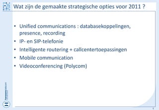 Wat zijn de gemaakte strategische opties voor 2011 ?


• Unified communications : databasekoppelingen,
  presence, recording
• IP- en SIP-telefonie
• Intelligente routering + callcentertoepassingen
• Mobile communication
• Videoconferencing (Polycom)




                                                       5
 