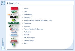 Referenties
                 KATHO

                 Ardo

                 De Kinkhoorn

                 Vero Duco

                 OCMW’s: Veurne, Bredene, Knokke-Heist, Tielt, …

                 Westlandia

                 Decospan

                 Valvan / Vascon / Van Dommele

                 Verkindere

                 Howest

                 Mc Three Carpets

                 Athena Graphics

                 CLB



                                                                    7
 