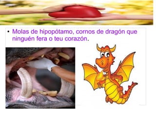 ● Molas de hipopótamo, cornos de dragón que 
ninguén fera o teu corazón. 
 