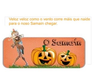 Veloz veloz como o vento corre máis que naide 
para o noso Samaín chegar. 
 