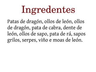 Ingredentes 
Patas de dragón, ollos de león, ollos 
de dragón, pata de cabra, dente de 
león, ollos de sapo, pata de rá, sapos 
grilos, serpes, viño e moas de león. 
 