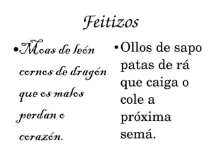 Feitizos 
●Moas de león 
cornos de dragón 
que os malos 
perdan o 
corazón. 
● Ollos de sapo 
patas de rá 
que caiga o 
cole a 
próxima 
semá. 
 