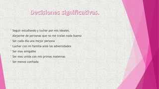 ° Seguir estudiando y luchar por mis ideales.
° Alejarme de personas que no me traían nada bueno
° Ser cada día una mejor persona
° Luchar con mi familia ante las adversidades
° Ser mas amigable
° Ser mas unida con mis primas maternas
° Ser menos confiada
 