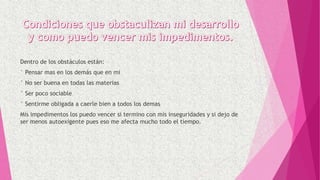 Dentro de los obstáculos están:
° Pensar mas en los demás que en mi
° No ser buena en todas las materias
° Ser poco sociable
° Sentirme obligada a caerle bien a todos los demas
Mis impedimentos los puedo vencer si termino con mis inseguridades y si dejo de
ser menos autoexigente pues eso me afecta mucho todo el tiempo.
 