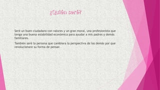 Seré un buen ciudadano con valores y un gran moral, una profesionista que
tenga una buena estabilidad económica para ayudar a mis padres y demás
familiares.
También seré la persona que cambiara la perspectiva de las demás por que
revolucionare su forma de pensar.
 