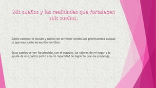 Sueño cambiar el mundo y sueño con terminar siendo una profesionista aunque
lo que mas sueño es escribir un libro.
Estos sueños se ven fortalecidos con el estudio, los valores de mi hogar y la
ayuda de mis padres junto con mi capacidad de lograr lo que me proponga.
 