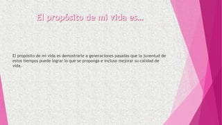 El propósito de mi vida es demostrarle a generaciones pasadas que la juventud de
estos tiempos puede lograr lo que se proponga e incluso mejorar su calidad de
vida.
 
