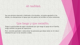 Soy una persona tolerante y dedicada a los estudios, me gusta agradarle a los
demás y no decepcionar el apoyo que mis padres me brindan en estos momentos.
Tengo la oportunidad de seguir estudiando por que tengo el apoyo de mi familia,
tengo también las ganas de superarme.
Pero necesito aprender a seleccionar las personas que deseo tener en mi vida e
idealizarme que no las necesito a todas.
 
