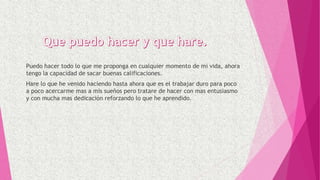 Puedo hacer todo lo que me proponga en cualquier momento de mi vida, ahora
tengo la capacidad de sacar buenas calificaciones.
Hare lo que he venido haciendo hasta ahora que es el trabajar duro para poco
a poco acercarme mas a mis sueños pero tratare de hacer con mas entusiasmo
y con mucha mas dedicación reforzando lo que he aprendido.
 