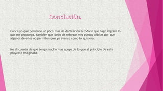 .
Concluyo que poniendo un poco mas de dedicación a todo lo que hago lograre lo
que me proponga, también que debo de reforzar mis puntos débiles por que
algunos de ellos no permiten que yo avance como lo quisiera.
Me di cuenta de que tengo mucho mas apoyo de lo que al principio de este
proyecto imaginaba.
 