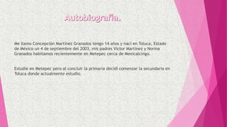 Me llamo Concepción Martínez Granados tengo 14 años y nací en Toluca, Estado
de México un 4 de septiembre del 2003, mis padres Víctor Martínez y Norma
Granados habitamos recientemente en Metepec cerca de Mexicalcingo.
Estudie en Metepec pero al concluir la primaria decidí comenzar la secundaria en
Toluca donde actualmente estudio.
 