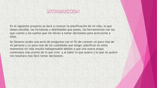 En el siguiente proyecto se dará a conocer la planificación de mi vida, lo que
deseo estudiar, las fortalezas y debilidades que poseo, las herramientas con las
que cuento y los sueños que me llevan a tomar decisiones para acercarme a
ellos.
Se llevaran acabo una serie de preguntas con el fin de conocer un poco mas de
mi persona y un poco mas de las cualidades que tengo; planificar en estos
momentos mi vida resulta indispensable debido a que una nueva etapa
comenzara mas pronto de lo que creo y al saber lo que quiero y lo que no quiero
me resultara mas fácil tomar decisiones.
 