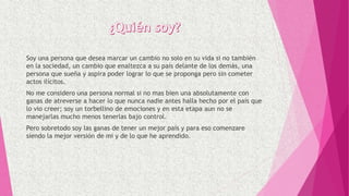 Soy una persona que desea marcar un cambio no solo en su vida si no también
en la sociedad, un cambio que enaltezca a su país delante de los demás, una
persona que sueña y aspira poder lograr lo que se proponga pero sin cometer
actos ilícitos.
No me considero una persona normal si no mas bien una absolutamente con
ganas de atreverse a hacer lo que nunca nadie antes halla hecho por el país que
lo vio creer; soy un torbellino de emociones y en esta etapa aun no se
manejarlas mucho menos tenerlas bajo control.
Pero sobretodo soy las ganas de tener un mejor país y para eso comenzare
siendo la mejor versión de mi y de lo que he aprendido.
 